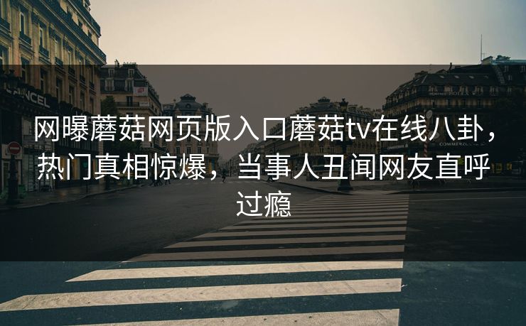 网曝蘑菇网页版入口蘑菇tv在线八卦，热门真相惊爆，当事人丑闻网友直呼过瘾