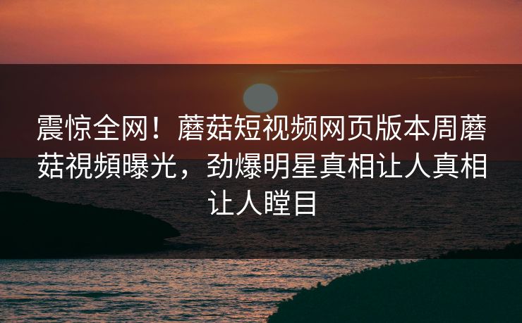 震惊全网！蘑菇短视频网页版本周蘑菇視頻曝光，劲爆明星真相让人真相让人瞠目