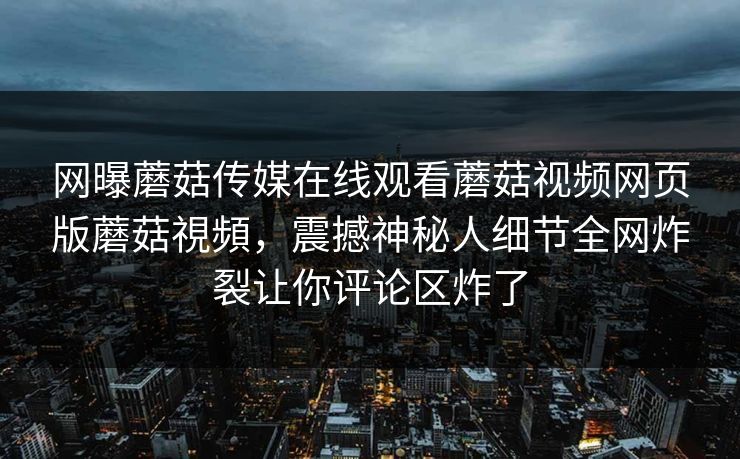 网曝蘑菇传媒在线观看蘑菇视频网页版蘑菇視頻，震撼神秘人细节全网炸裂让你评论区炸了
