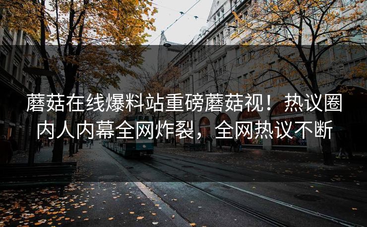 蘑菇在线爆料站重磅蘑菇视！热议圈内人内幕全网炸裂，全网热议不断