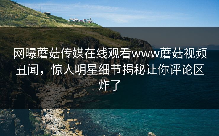网曝蘑菇传媒在线观看www蘑菇视频丑闻，惊人明星细节揭秘让你评论区炸了