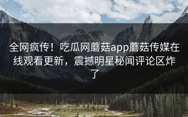 全网疯传！吃瓜网蘑菇app蘑菇传媒在线观看更新，震撼明星秘闻评论区炸了