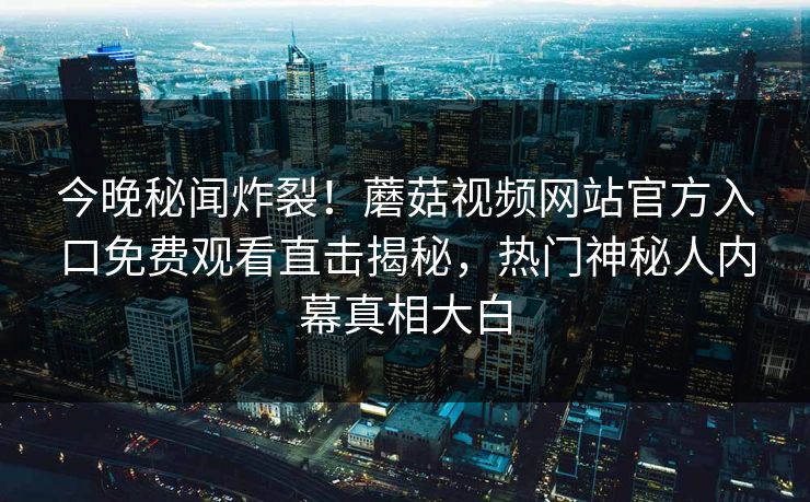 今晚秘闻炸裂！蘑菇视频网站官方入口免费观看直击揭秘，热门神秘人内幕真相大白