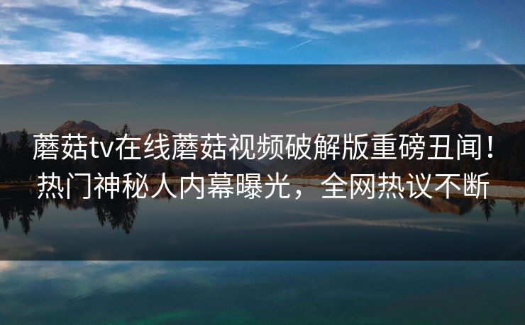 蘑菇tv在线蘑菇视频破解版重磅丑闻！热门神秘人内幕曝光，全网热议不断