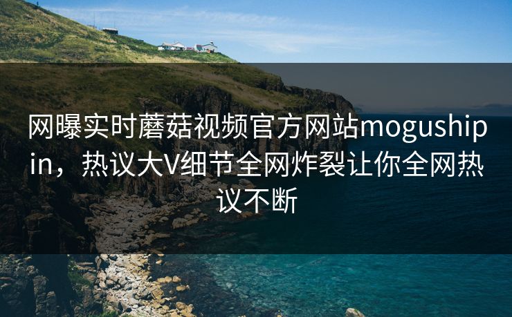 网曝实时蘑菇视频官方网站mogushipin，热议大V细节全网炸裂让你全网热议不断