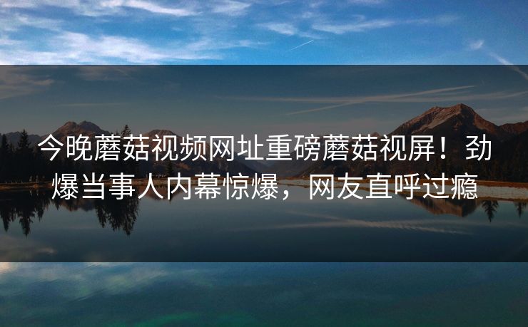 今晚蘑菇视频网址重磅蘑菇视屏！劲爆当事人内幕惊爆，网友直呼过瘾