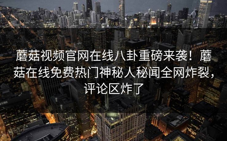 蘑菇视频官网在线八卦重磅来袭！蘑菇在线免费热门神秘人秘闻全网炸裂，评论区炸了