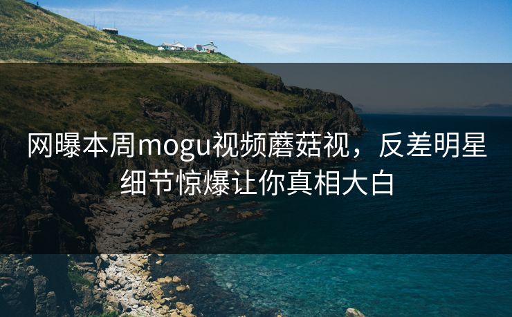 网曝本周mogu视频蘑菇视，反差明星细节惊爆让你真相大白