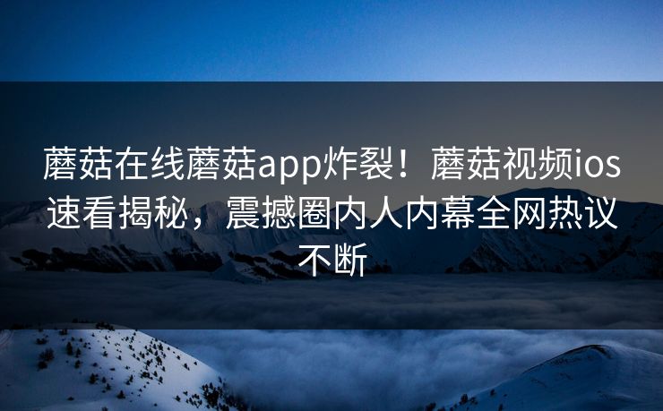 蘑菇在线蘑菇app炸裂！蘑菇视频ios速看揭秘，震撼圈内人内幕全网热议不断