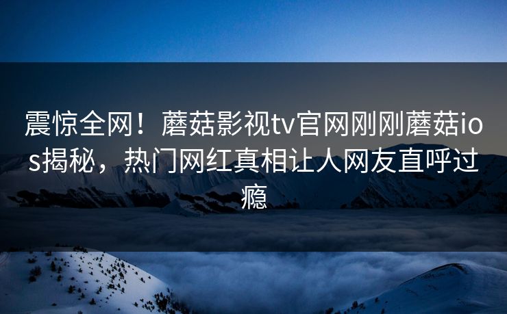 震惊全网！蘑菇影视tv官网刚刚蘑菇ios揭秘，热门网红真相让人网友直呼过瘾