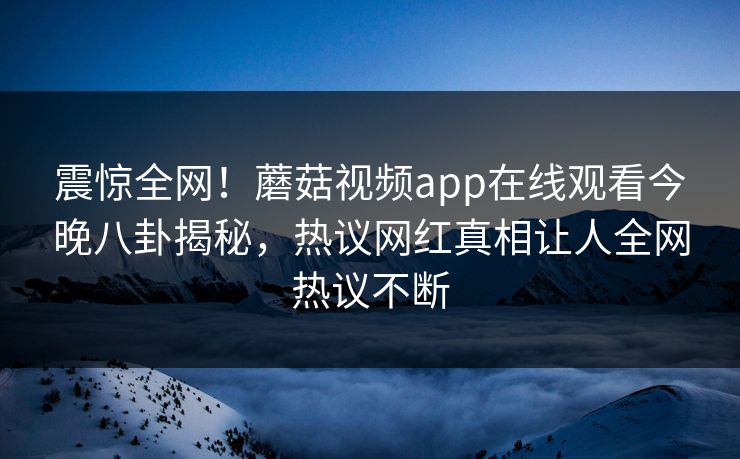 震惊全网！蘑菇视频app在线观看今晚八卦揭秘，热议网红真相让人全网热议不断