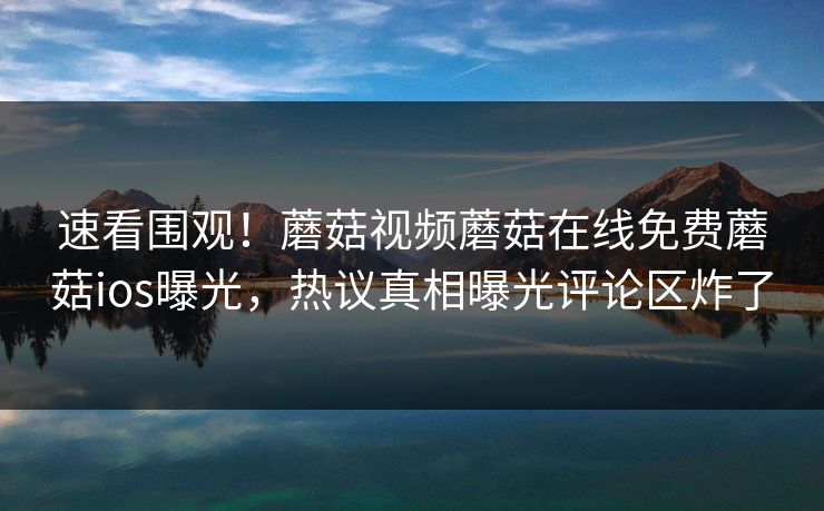 速看围观！蘑菇视频蘑菇在线免费蘑菇ios曝光，热议真相曝光评论区炸了