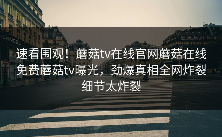 速看围观！蘑菇tv在线官网蘑菇在线免费蘑菇tv曝光，劲爆真相全网炸裂细节太炸裂