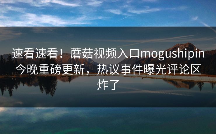 速看速看！蘑菇视频入口mogushipin今晚重磅更新，热议事件曝光评论区炸了