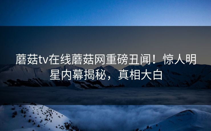 蘑菇tv在线蘑菇网重磅丑闻！惊人明星内幕揭秘，真相大白