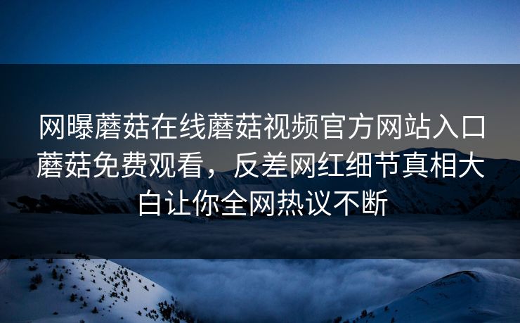网曝蘑菇在线蘑菇视频官方网站入口蘑菇免费观看，反差网红细节真相大白让你全网热议不断