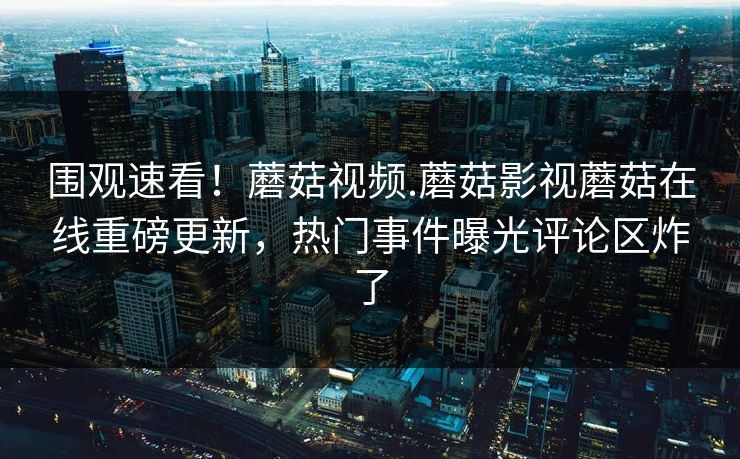 围观速看！蘑菇视频.蘑菇影视蘑菇在线重磅更新，热门事件曝光评论区炸了