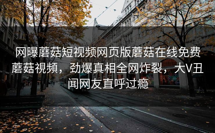 网曝蘑菇短视频网页版蘑菇在线免费蘑菇視頻，劲爆真相全网炸裂，大V丑闻网友直呼过瘾