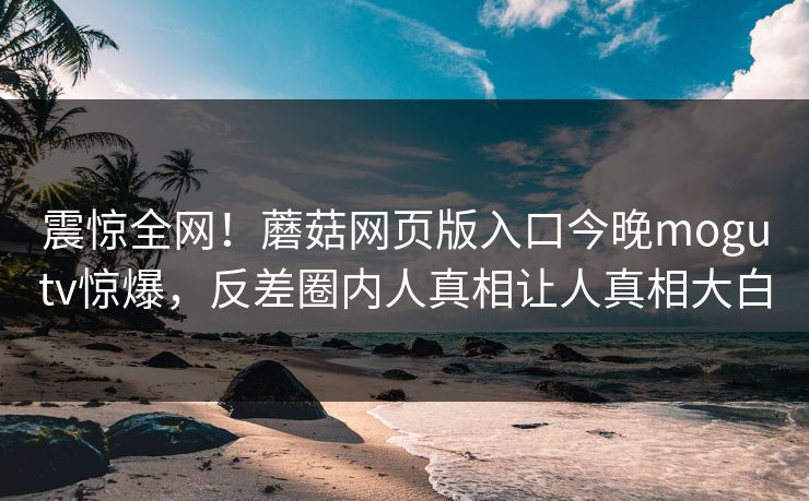 震惊全网！蘑菇网页版入口今晚mogutv惊爆，反差圈内人真相让人真相大白