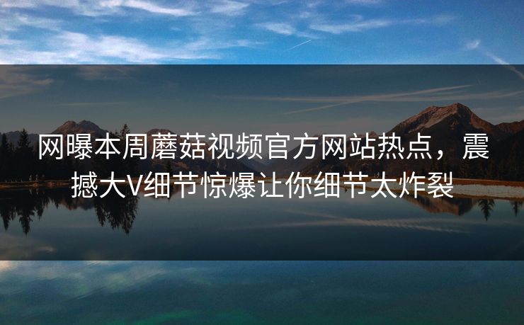 网曝本周蘑菇视频官方网站热点，震撼大V细节惊爆让你细节太炸裂