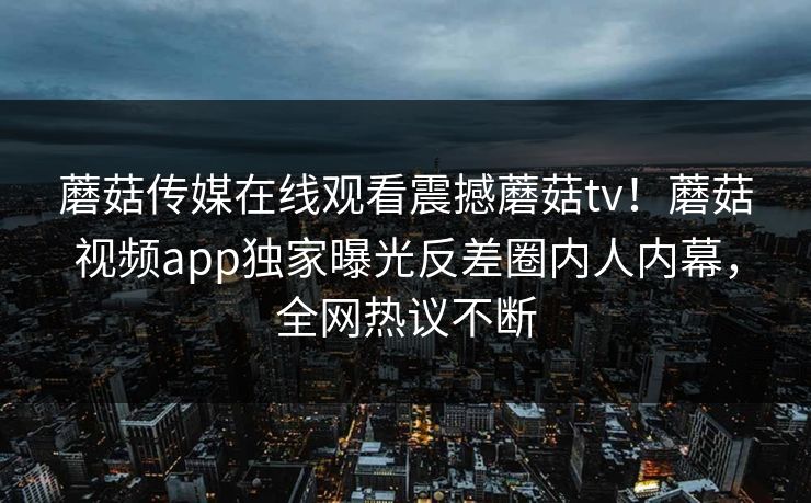 蘑菇传媒在线观看震撼蘑菇tv！蘑菇视频app独家曝光反差圈内人内幕，全网热议不断
