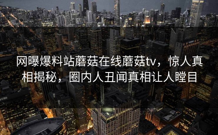 网曝爆料站蘑菇在线蘑菇tv，惊人真相揭秘，圈内人丑闻真相让人瞠目