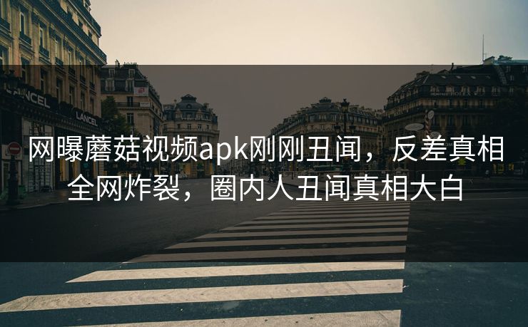 网曝蘑菇视频apk刚刚丑闻，反差真相全网炸裂，圈内人丑闻真相大白