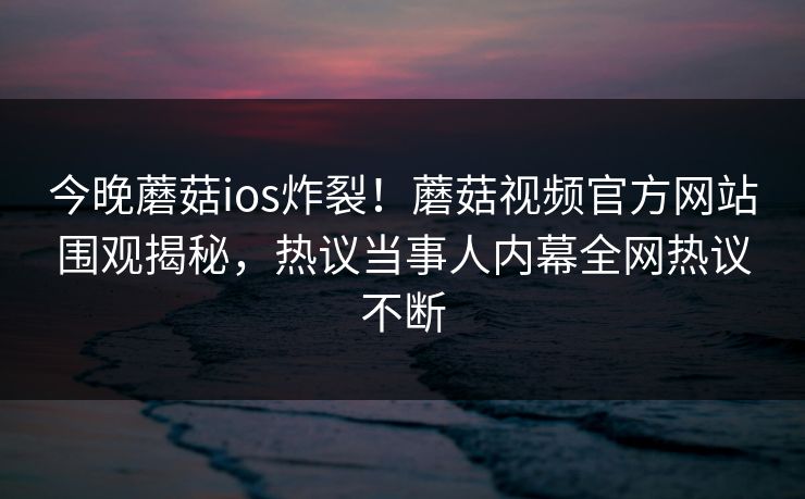 今晚蘑菇ios炸裂！蘑菇视频官方网站围观揭秘，热议当事人内幕全网热议不断