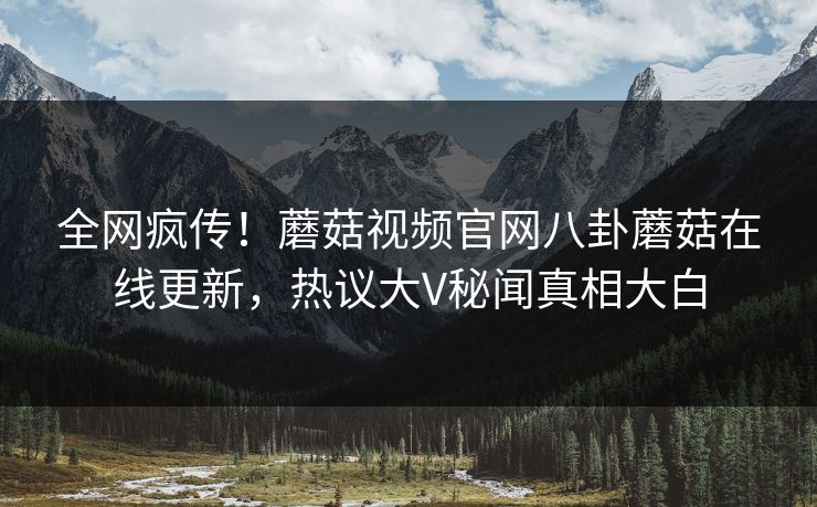 全网疯传！蘑菇视频官网八卦蘑菇在线更新，热议大V秘闻真相大白