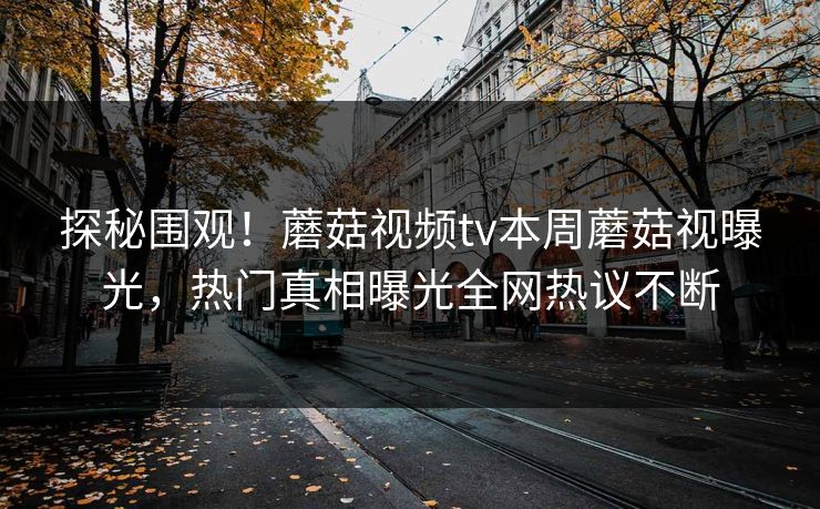 探秘围观！蘑菇视频tv本周蘑菇视曝光，热门真相曝光全网热议不断