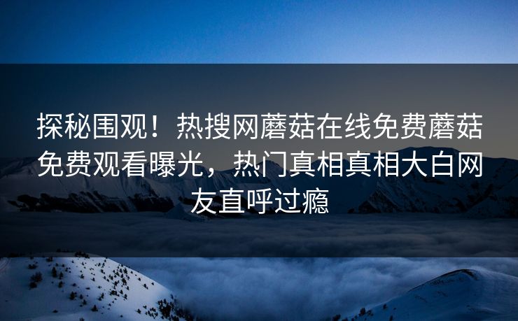 探秘围观！热搜网蘑菇在线免费蘑菇免费观看曝光，热门真相真相大白网友直呼过瘾