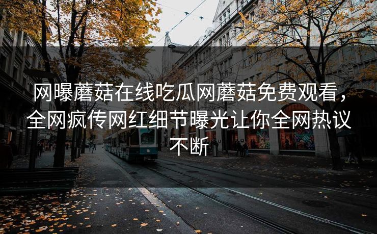 网曝蘑菇在线吃瓜网蘑菇免费观看，全网疯传网红细节曝光让你全网热议不断