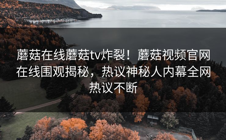 蘑菇在线蘑菇tv炸裂！蘑菇视频官网在线围观揭秘，热议神秘人内幕全网热议不断