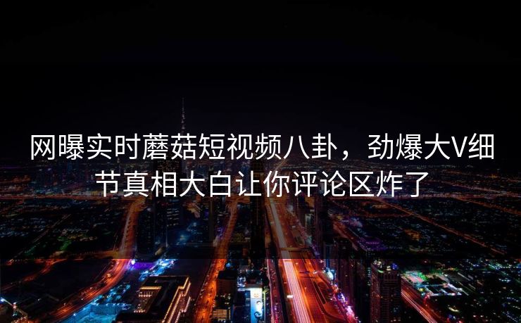 网曝实时蘑菇短视频八卦，劲爆大V细节真相大白让你评论区炸了