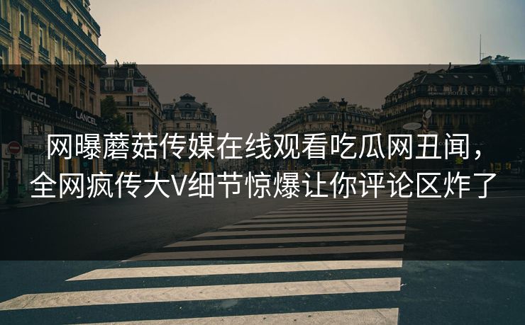 网曝蘑菇传媒在线观看吃瓜网丑闻，全网疯传大V细节惊爆让你评论区炸了