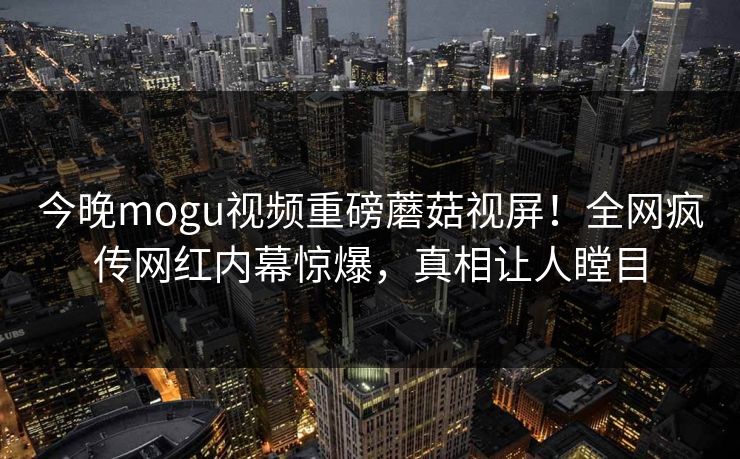 今晚mogu视频重磅蘑菇视屏！全网疯传网红内幕惊爆，真相让人瞠目