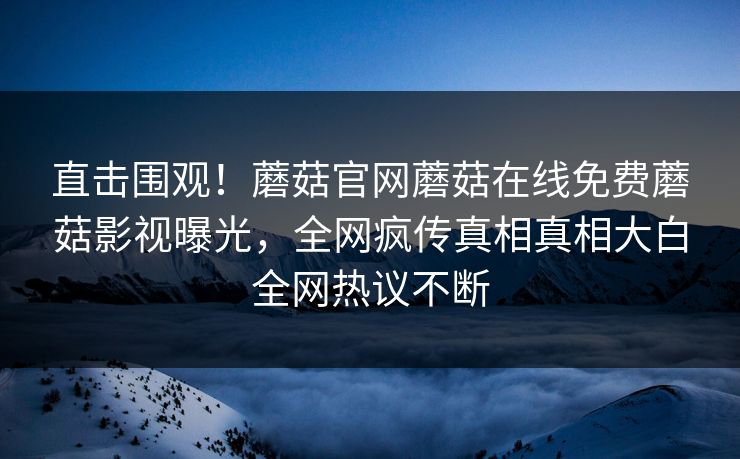 直击围观！蘑菇官网蘑菇在线免费蘑菇影视曝光，全网疯传真相真相大白全网热议不断