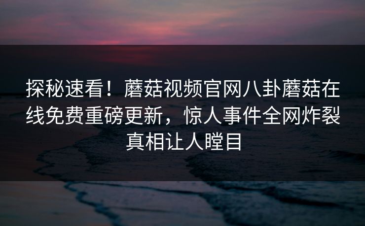 探秘速看！蘑菇视频官网八卦蘑菇在线免费重磅更新，惊人事件全网炸裂真相让人瞠目