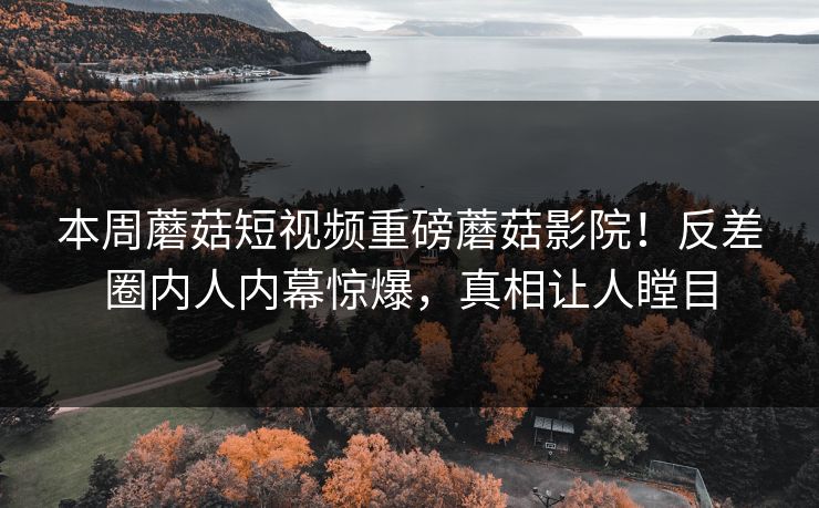 本周蘑菇短视频重磅蘑菇影院！反差圈内人内幕惊爆，真相让人瞠目