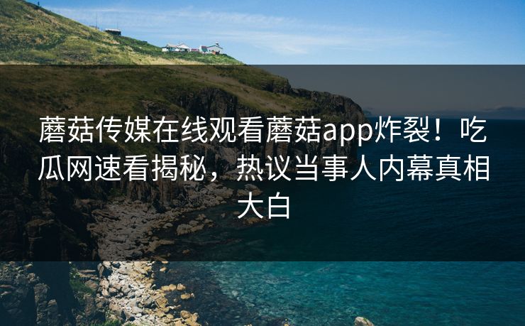 蘑菇传媒在线观看蘑菇app炸裂！吃瓜网速看揭秘，热议当事人内幕真相大白