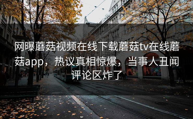网曝蘑菇视频在线下载蘑菇tv在线蘑菇app，热议真相惊爆，当事人丑闻评论区炸了