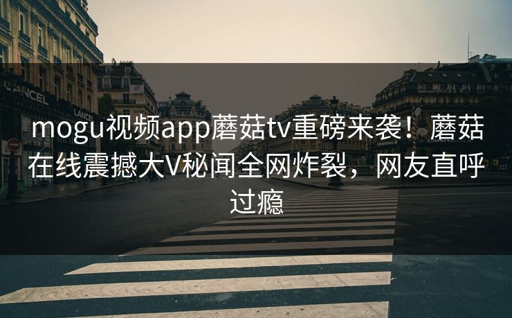 mogu视频app蘑菇tv重磅来袭！蘑菇在线震撼大V秘闻全网炸裂，网友直呼过瘾