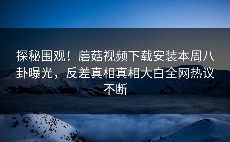 探秘围观！蘑菇视频下载安装本周八卦曝光，反差真相真相大白全网热议不断