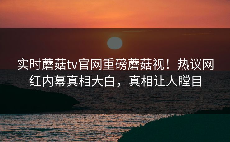 实时蘑菇tv官网重磅蘑菇视！热议网红内幕真相大白，真相让人瞠目