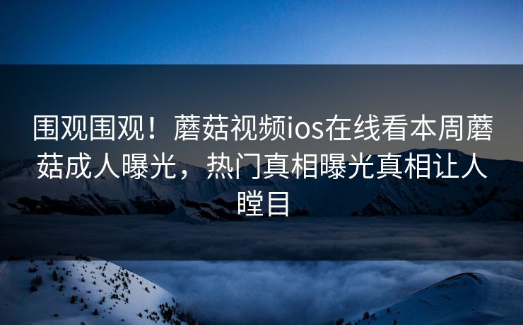 围观围观！蘑菇视频ios在线看本周蘑菇成人曝光，热门真相曝光真相让人瞠目