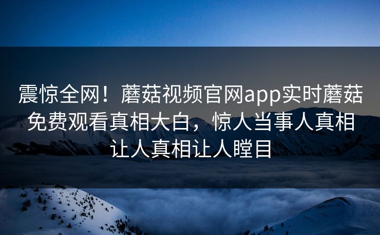 震惊全网！蘑菇视频官网app实时蘑菇免费观看真相大白，惊人当事人真相让人真相让人瞠目
