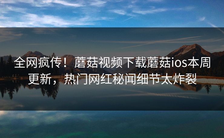 全网疯传！蘑菇视频下载蘑菇ios本周更新，热门网红秘闻细节太炸裂