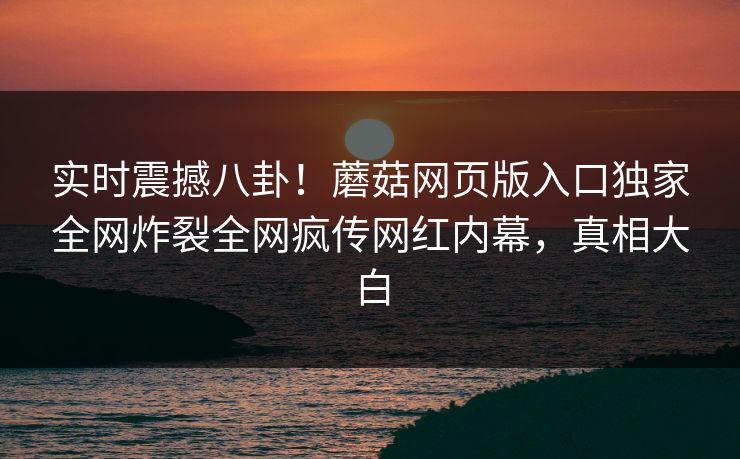 实时震撼八卦！蘑菇网页版入口独家全网炸裂全网疯传网红内幕，真相大白