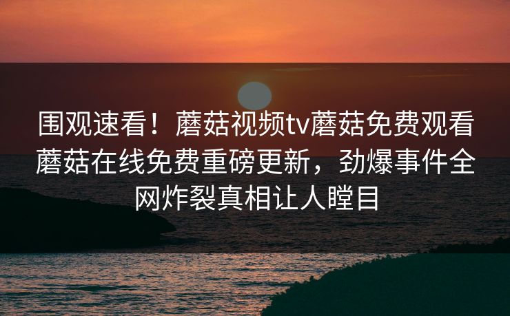 围观速看！蘑菇视频tv蘑菇免费观看蘑菇在线免费重磅更新，劲爆事件全网炸裂真相让人瞠目