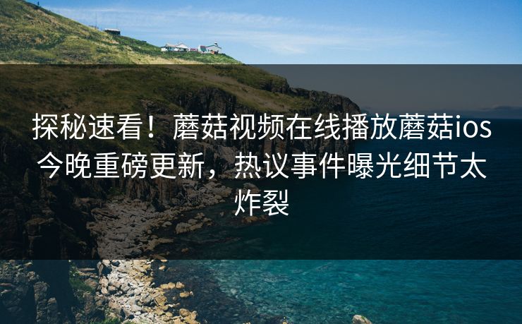 探秘速看！蘑菇视频在线播放蘑菇ios今晚重磅更新，热议事件曝光细节太炸裂